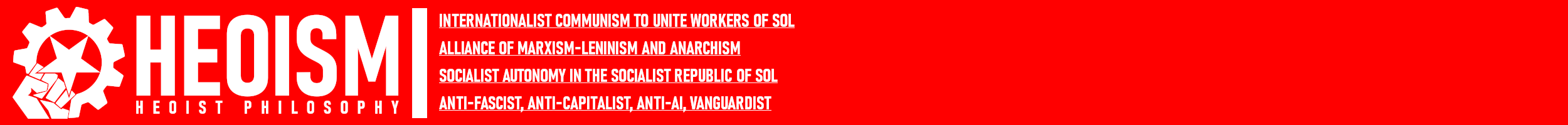 The Heoist symbol, an inverted five-point star inside of a gear held by a power fist, is bright white against an equally bright red background. The text, which is also white, reads from left to right, top to bottom, in all capital letters: 1. Heoism, in large letters dramatically taking up the frame. 2. Heoist Philosophy, in smaller letters beneath the first, with a noticeably stretched character gap. All of the following are to the right of a large white separation bar, stacked on top of one another, and underlined: 3. Internationalist Communism to Unite Workers of Sol 4. Alliance of Marxism-Leninism and Anarchism 5. Socialist Autonomy in the Socialist Republic of Sol 6. Anti-Fascist, Anti-Capitalist, Anti-AI, Vanguardist